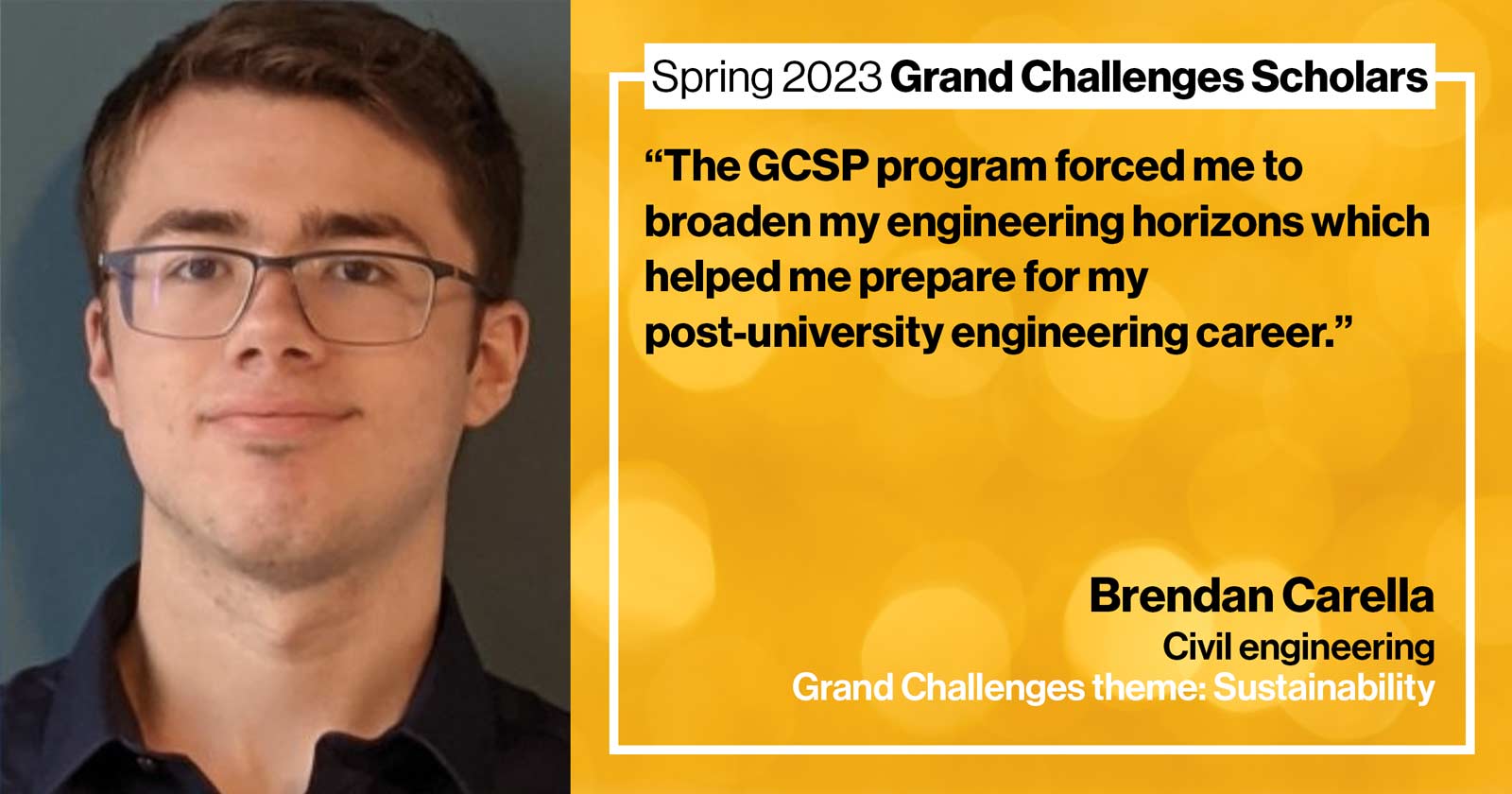 "Brendan Carella Civil engineering Grand Challenge: Sustainability Quote: “The GCSP program forced me to broaden my engineering horizons which helped me prepare for my post-university engineering career.”"